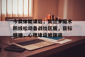 九游官网电脑版网页关于今晨体能课后，奥兰多魔术防线松动备战社区盾，目标明确，心理建设被强调的信息